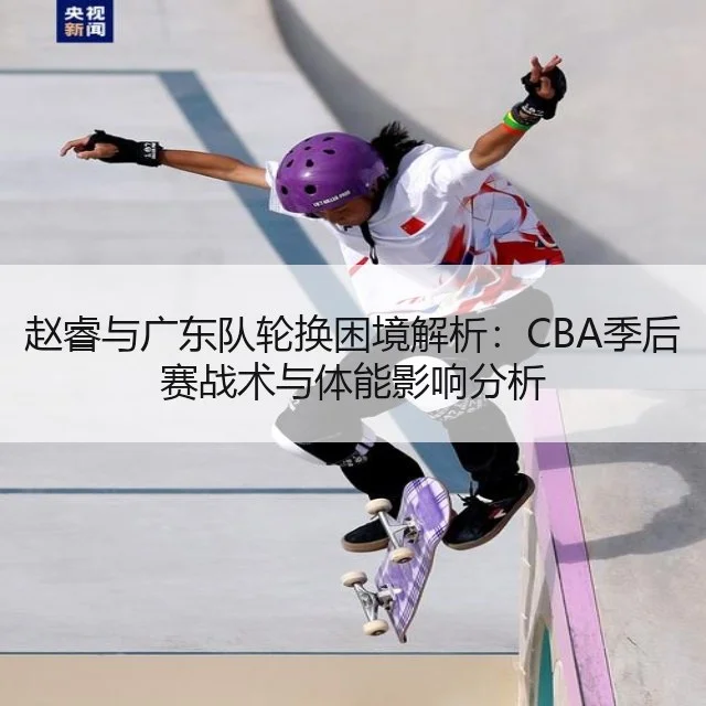 赵睿与广东队轮换困境解析：CBA季后赛战术与体能影响分析